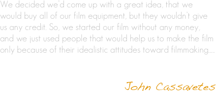 We decided we’d come up with a great idea, that we would buy all of our film equipment, but they wouldn’t give us any credit. So, we started our film without any money, and we just used people that would help us to make the film only because of their idealistic attitudes toward filmmaking......
                                        

                                                        John Cassavetes